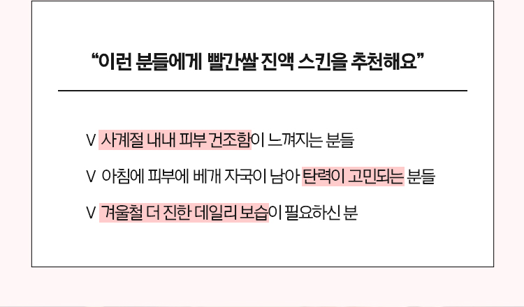 “이런 분들에게 빨간쌀 진액 스킨을 추천해요“ - 사계절 내내 피부 건조함이 느껴지는 분들, - 아침에 피부에 베개 자국이 남아 탄력이 고민되는 분들, - 겨울철 더 진한 데일리 보습이 필요하신 분