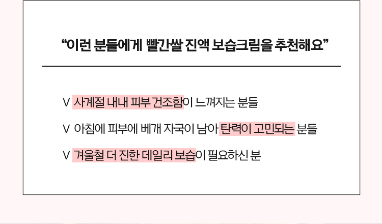 “이런 분들에게 빨간쌀 진액 보습크림을 추천해요” - 사계절 내내 피부 건조함이 느껴지는 분들, - 아침에 피부에 베개 자국이 남아 탄력이 고민되는 분들, - 겨울철 더 진한 데일리 보습이 필요하신 분