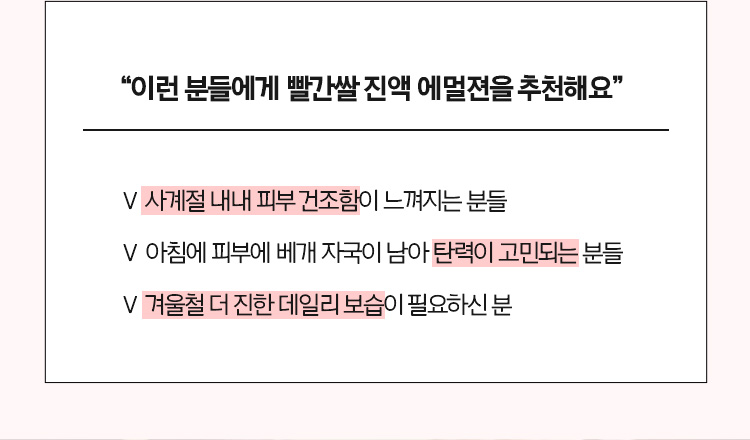 “이런 분들에게 빨간쌀 진액 에멀젼을 추천해요“ - 사계절 내내 피부 건조함이 느껴지는 분들, - 아침에 피부에 베개 자국이 남아 탄력이 고민되는 분들, - 겨울철 더 진한 데일리 보습이 필요하신 분