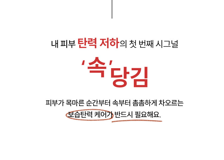 내 피부 탄력 저하의 첫 번째 시그널 '속'당김 피부가 목마른 순간부터 속부터 촘촘하게 차오르는 보습탄력 케어가 반드시 필요해요.