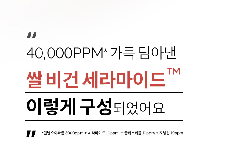 40,000PPM* 가득 담아낸 쌀 비건 세라마이드™ 이렇게 구성 되었어요 *쌀발효여과물 3000ppm + 세라마이드 10ppm + 콜레스테롤 10ppm + 지방산 10ppm