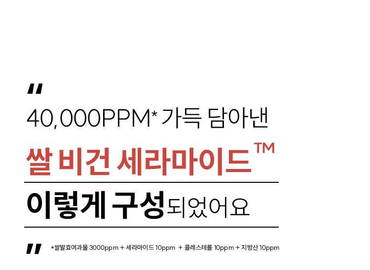 40,000PPM* 가득 담아낸 쌀 비건 세라마이드™ 이렇게 구성 되었어요 *쌀발효여과물 3000ppm + 세라마이드 10ppm + 콜레스테롤 10ppm + 지방산 10ppm