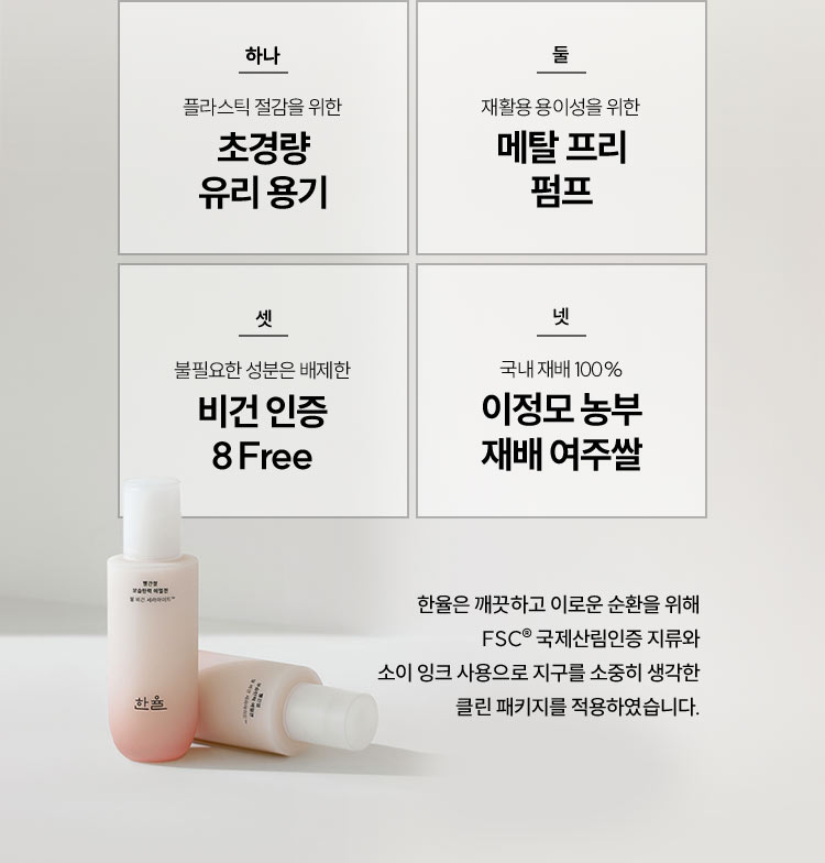 하나 플라스틱 절감을 위한 초경량 유리 용기, 둘 재활용 용이성을 위한 메탈 프리 펌프, 셋 불필요한 성분은 배제한 비건 인증 8Free, 넷 국내 제배 100% 이정모 농부 재배 여주쌀 / 한율은 깨끗하고 이로운 순환을 위해 FSC® 국제산림인증 지류와 소이 잉크 사용으로 지구를 소중히 생각한 클린 패키지를 적용하였습니다.