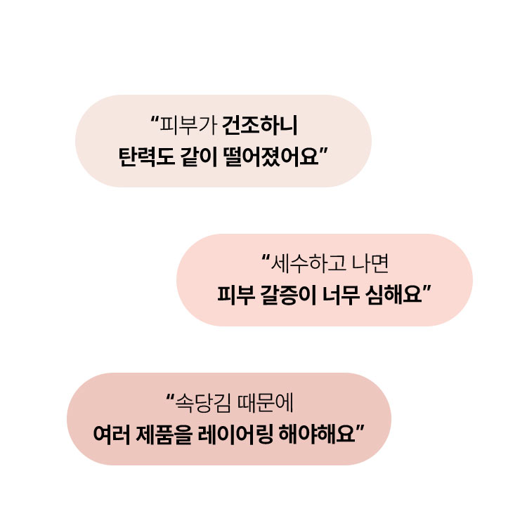 피부가 건조하니 탄력도 같이 떨어졌어요 / 세수하고 나면 피부 갈증이 너무 심해요 / 속당김 때문에 여러 제품을 레이어링 해야해요