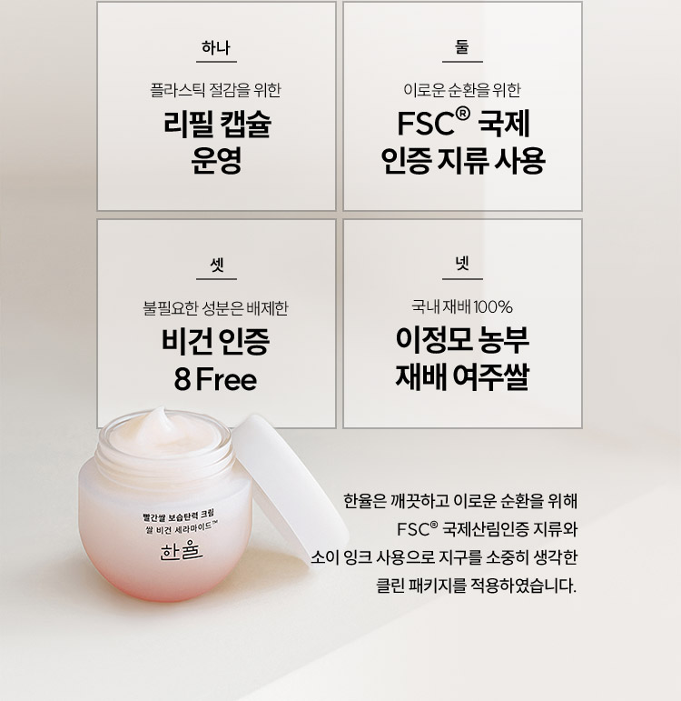 하나 플라스틱 절감을 위한 리필 캡슐 운영, 둘 이로운 순환을 위한 FSC® 국제 인증 지류 사용, 셋 불필요한 성분은 배제한 비건 인증 8Free, 넷 국내 제배 100% 이정모 농부 재배 여주쌀 / 한율은 깨끗하고 이로운 순환을 위해 FSC® 국제산림인증 지류와 소이 잉크 사용으로 지구를 소중히 생각한 클린 패키지를 적용하였습니다.