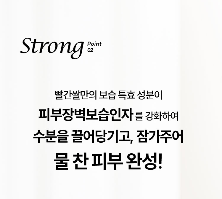 Strong Point 02 빨간쌀만의 보습 특효 성분이 피부장벽보습인자를 강화하여 수분을 끌어당기고, 잠가주어 물 찬 피부 완성!