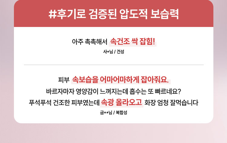 #후기로 검증된 압도적 보습력 / 아주 촉촉해서 속건조 싹 잡힘! - 사*님 / 건성, 피부 속보습을 어마어마하게 잡아줘요. 바르자마자 영양감이 느껴지는데 흡수는 또 빠르네요? 푸석푸석 건조한 피부였는데 속광 올라오고 화장 엄청 잘먹습니다 - 금**님 / 복합성
