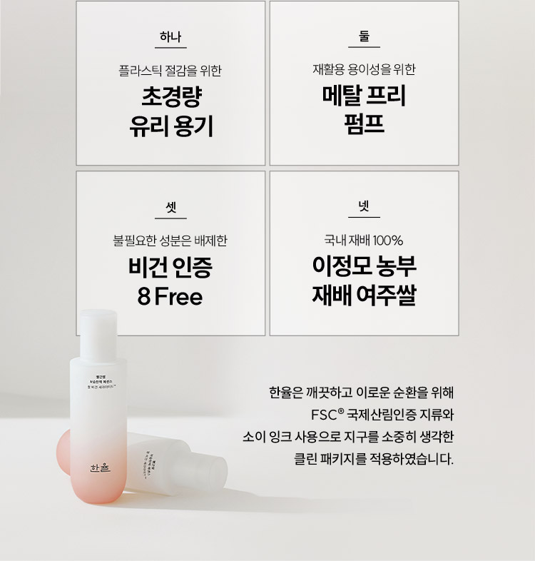 하나 플라스틱 절감을 위한 초경량 유리 용기, 둘 재활용 용이성을 위한 메탈 프리 펌프, 셋 불필요한 성분은 배제한 비건 인증 8Free, 넷 국내 제배 100% 이정모 농부 재배 여주쌀 / 한율은 깨끗하고 이로운 순환을 위해 FSC® 국제산림인증 지류와 소이 잉크 사용으로 지구를 소중히 생각한 클린 패키지를 적용하였습니다.