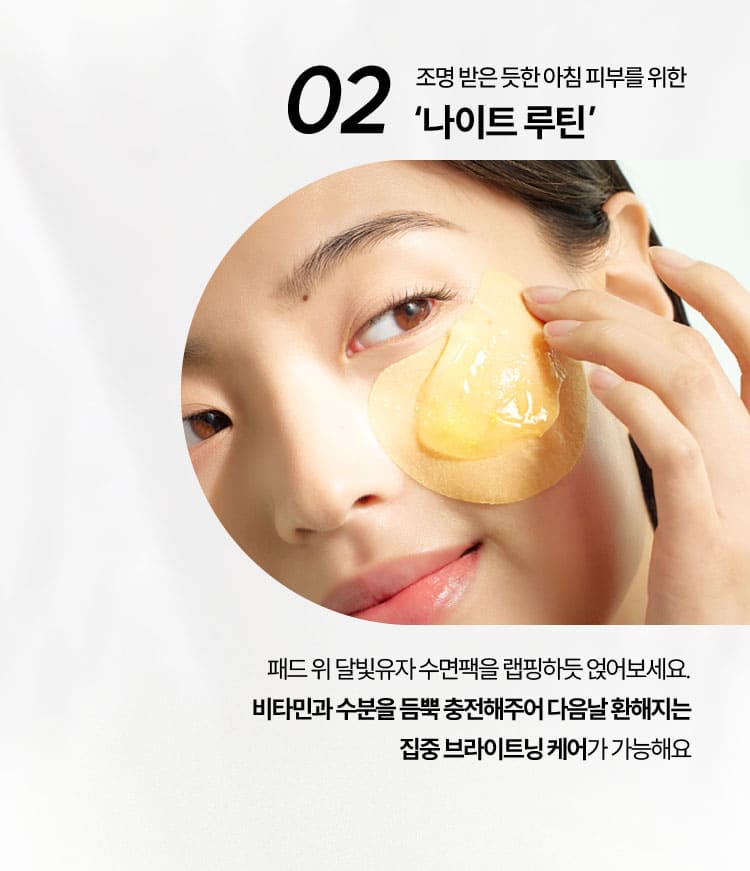 02 조명 받은 듯한 아침 피부를 위한 '나이트 루틴' / 패드 위 달빛유자 수면팩을 랩칭하듯 얹어보세요. 비타민과 수분을 듬뿍 충전해주어 다음날 환해지는 집중 브라이트닝 케어가 가능해요